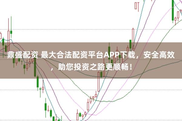鼎盛配资 最大合法配资平台APP下载，安全高效，助您投资之路更顺畅！
