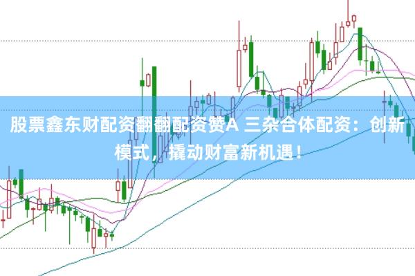 股票鑫东财配资翻翻配资赞A 三杂合体配资：创新模式，撬动财富新机遇！