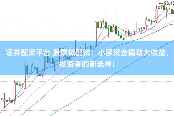证券配资平台 股票微配资：小额资金撬动大收益，投资者的新选择！