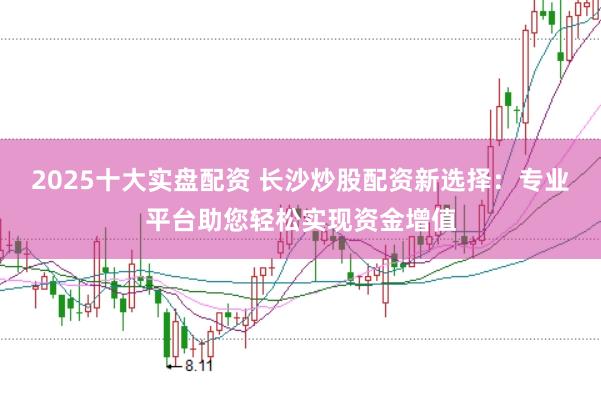 2025十大实盘配资 长沙炒股配资新选择：专业平台助您轻松实现资金增值
