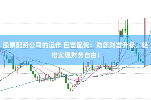 股票配资公司的运作 巨富配资：助您财富升级，轻松实现财务自由！