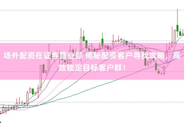 场外配资在证券营业部 揭秘配资客户寻找攻略，高效锁定目标客户群！
