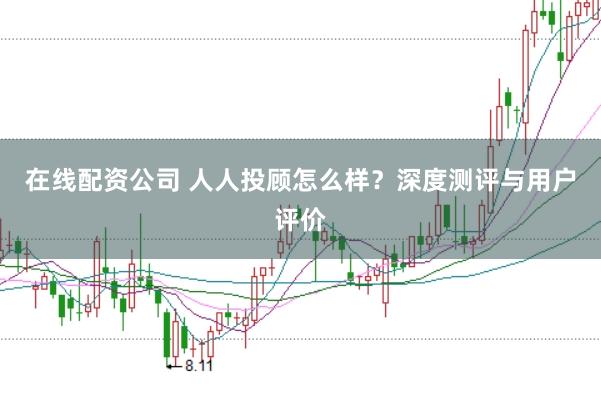 在线配资公司 人人投顾怎么样?深度测评与用户评价