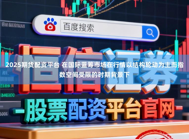 2025期货配资平台 在国际蓝筹市场在行情以结构轮动为主而指数空间受限的时期背景下