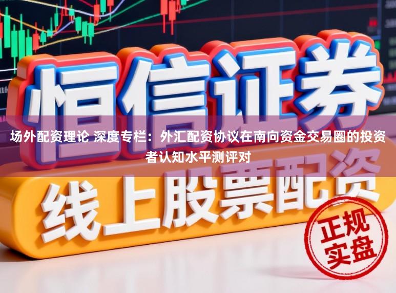场外配资理论 深度专栏：外汇配资协议在南向资金交易圈的投资者认知水平测评对