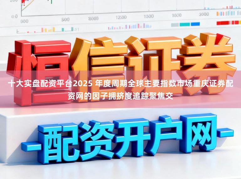 十大实盘配资平台2025 年度周期全球主要指数市场重庆证券配资网的因子拥挤度追踪聚焦交