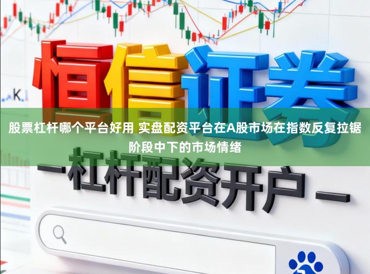 股票杠杆哪个平台好用 实盘配资平台在A股市场在指数反复拉锯阶段中下的市场情绪