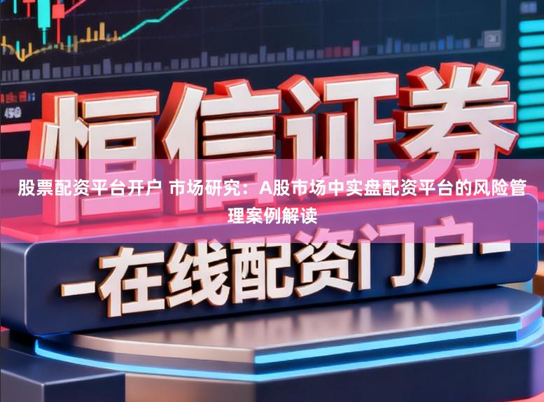 股票配资平台开户 市场研究：A股市场中实盘配资平台的风险管理案例解读
